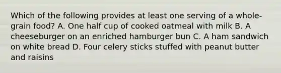 Which of the following provides at least one serving of a whole-grain food? A. One half cup of cooked oatmeal with milk B. A cheeseburger on an enriched hamburger bun C. A ham sandwich on white bread D. Four celery sticks stuffed with peanut butter and raisins