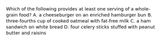 Which of the following provides at least one serving of a whole-grain food? A. a cheeseburger on an enriched hamburger bun B. three-fourths cup of cooked oatmeal with fat-free milk C. a ham sandwich on white bread D. four celery sticks stuffed with peanut butter and raisins