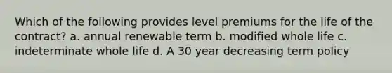 Which of the following provides level premiums for the life of the contract? a. annual renewable term b. modified whole life c. indeterminate whole life d. A 30 year decreasing term policy