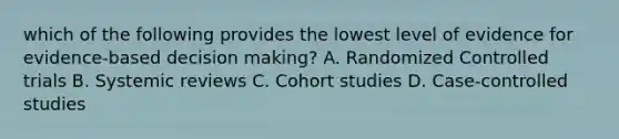 which of the following provides the lowest level of evidence for evidence-based decision making? A. Randomized Controlled trials B. Systemic reviews C. Cohort studies D. Case-controlled studies