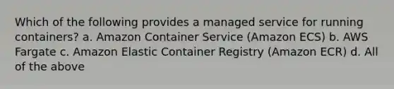 Which of the following provides a managed service for running containers? a. Amazon Container Service (Amazon ECS) b. AWS Fargate c. Amazon Elastic Container Registry (Amazon ECR) d. All of the above