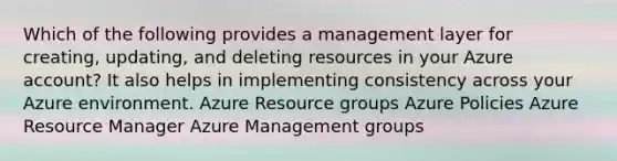 Which of the following provides a management layer for creating, updating, and deleting resources in your Azure account? It also helps in implementing consistency across your Azure environment. Azure Resource groups Azure Policies Azure Resource Manager Azure Management groups