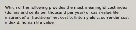 Which of the following provides the most meaningful cost index (dollars and cents per thousand per year) of cash value life insurance? a. traditional net cost b. linton yield c. surrender cost index d. human life value