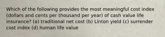 Which of the following provides the most meaningful cost index (dollars and cents per thousand per year) of cash value life insurance? (a) traditional net cost (b) Linton yield (c) surrender cost index (d) human life value