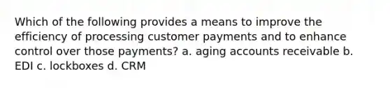 Which of the following provides a means to improve the efficiency of processing customer payments and to enhance control over those payments? a. aging accounts receivable b. EDI c. lockboxes d. CRM