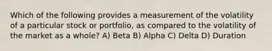 Which of the following provides a measurement of the volatility of a particular stock or portfolio, as compared to the volatility of the market as a whole? A) Beta B) Alpha C) Delta D) Duration