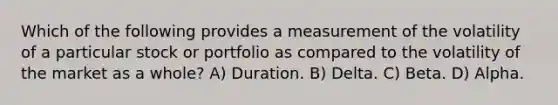 Which of the following provides a measurement of the volatility of a particular stock or portfolio as compared to the volatility of the market as a whole? A) Duration. B) Delta. C) Beta. D) Alpha.