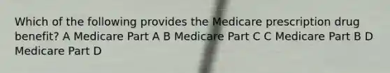 Which of the following provides the Medicare prescription drug benefit? A Medicare Part A B Medicare Part C C Medicare Part B D Medicare Part D