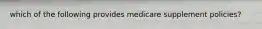 which of the following provides medicare supplement policies?