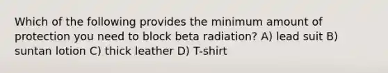 Which of the following provides the minimum amount of protection you need to block beta radiation? A) lead suit B) suntan lotion C) thick leather D) T-shirt