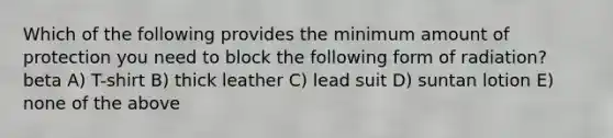 Which of the following provides the minimum amount of protection you need to block the following form of radiation? beta A) T-shirt B) thick leather C) lead suit D) suntan lotion E) none of the above