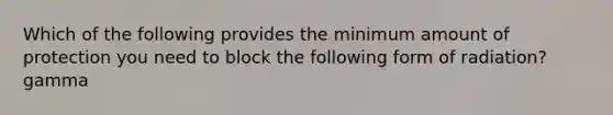 Which of the following provides the minimum amount of protection you need to block the following form of radiation? gamma