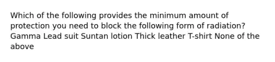 Which of the following provides the minimum amount of protection you need to block the following form of radiation? Gamma Lead suit Suntan lotion Thick leather T-shirt None of the above