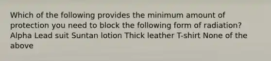 Which of the following provides the minimum amount of protection you need to block the following form of radiation? Alpha Lead suit Suntan lotion Thick leather T-shirt None of the above