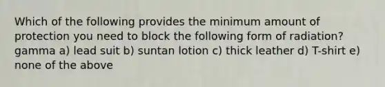 Which of the following provides the minimum amount of protection you need to block the following form of radiation? gamma a) lead suit b) suntan lotion c) thick leather d) T-shirt e) none of the above