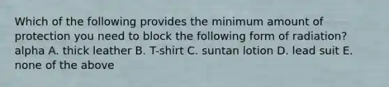 Which of the following provides the minimum amount of protection you need to block the following form of radiation? alpha A. thick leather B. T-shirt C. suntan lotion D. lead suit E. none of the above