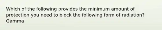 Which of the following provides the minimum amount of protection you need to block the following form of radiation? Gamma