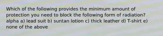 Which of the following provides the minimum amount of protection you need to block the following form of radiation? alpha a) lead suit b) suntan lotion c) thick leather d) T-shirt e) none of the above