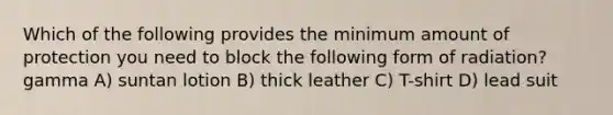 Which of the following provides the minimum amount of protection you need to block the following form of radiation? gamma A) suntan lotion B) thick leather C) T-shirt D) lead suit