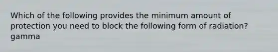 Which of the following provides the minimum amount of protection you need to block the following form of radiation?gamma