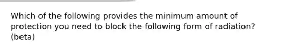 Which of the following provides the minimum amount of protection you need to block the following form of radiation? (beta)