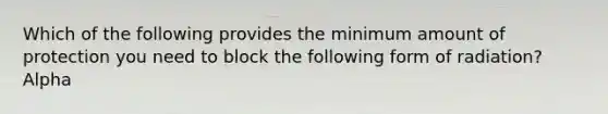 Which of the following provides the minimum amount of protection you need to block the following form of radiation? Alpha