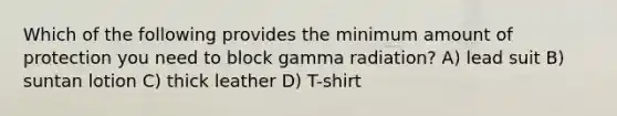 Which of the following provides the minimum amount of protection you need to block gamma radiation? A) lead suit B) suntan lotion C) thick leather D) T-shirt