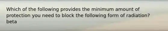 Which of the following provides the minimum amount of protection you need to block the following form of radiation? beta