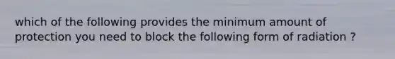 which of the following provides the minimum amount of protection you need to block the following form of radiation ?