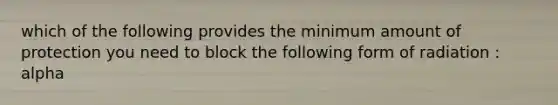 which of the following provides the minimum amount of protection you need to block the following form of radiation : alpha