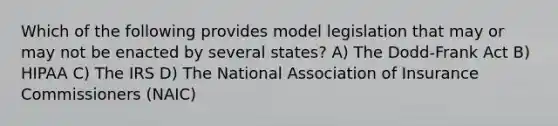 Which of the following provides model legislation that may or may not be enacted by several states? A) The Dodd-Frank Act B) HIPAA C) The IRS D) The National Association of Insurance Commissioners (NAIC)