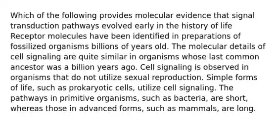 Which of the following provides molecular evidence that signal transduction pathways evolved early in the history of life Receptor molecules have been identified in preparations of fossilized organisms billions of years old. The molecular details of cell signaling are quite similar in organisms whose last common ancestor was a billion years ago. Cell signaling is observed in organisms that do not utilize sexual reproduction. Simple forms of life, such as prokaryotic cells, utilize cell signaling. The pathways in primitive organisms, such as bacteria, are short, whereas those in advanced forms, such as mammals, are long.