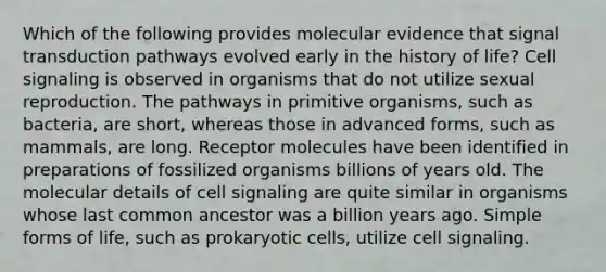 Which of the following provides molecular evidence that signal transduction pathways evolved early in the history of life? Cell signaling is observed in organisms that do not utilize sexual reproduction. The pathways in primitive organisms, such as bacteria, are short, whereas those in advanced forms, such as mammals, are long. Receptor molecules have been identified in preparations of fossilized organisms billions of years old. The molecular details of cell signaling are quite similar in organisms whose last common ancestor was a billion years ago. Simple forms of life, such as prokaryotic cells, utilize cell signaling.