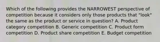 Which of the following provides the NARROWEST perspective of competition because it considers only those products that "look" the same as the product or service in question? A. Product category competition B. Generic competition C. Product form competition D. Product share competition E. Budget competition