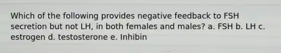 Which of the following provides negative feedback to FSH secretion but not LH, in both females and males? a. FSH b. LH c. estrogen d. testosterone e. Inhibin