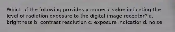 Which of the following provides a numeric value indicating the level of radiation exposure to the digital image receptor? a. brightness b. contrast resolution c. exposure indicatior d. noise