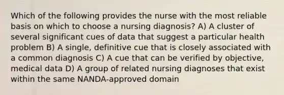 Which of the following provides the nurse with the most reliable basis on which to choose a nursing diagnosis? A) A cluster of several significant cues of data that suggest a particular health problem B) A single, definitive cue that is closely associated with a common diagnosis C) A cue that can be verified by objective, medical data D) A group of related nursing diagnoses that exist within the same NANDA-approved domain