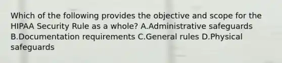 Which of the following provides the objective and scope for the HIPAA Security Rule as a whole? A.Administrative safeguards B.Documentation requirements C.General rules D.Physical safeguards