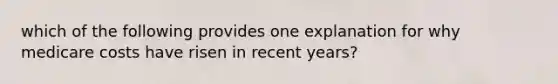 which of the following provides one explanation for why medicare costs have risen in recent years?