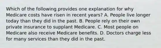 Which of the following provides one explanation for why Medicare costs have risen in recent years? A. People live longer today than they did in the past. B. People rely on their own private insurance to supplant Medicare. C. Most people on Medicare also receive Medicare benefits. D. Doctors charge less for many services than they did in the past.