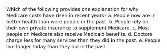 Which of the following provides one explanation for why Medicare costs have risen in recent years? a. People now are in better health than were people in the past. b. People rely on their own private insurance to supplement Medicare. c. Most people on Medicare also receive Medicaid benefits. d. Doctors charge less for many services than they did in the past. e. People live longer today than they did in the past.