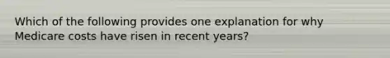 Which of the following provides one explanation for why Medicare costs have risen in recent years?