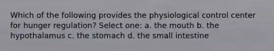 Which of the following provides the physiological control center for hunger regulation? Select one: a. the mouth b. the hypothalamus c. the stomach d. the small intestine