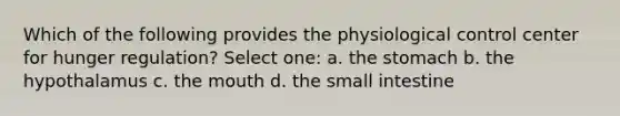 Which of the following provides the physiological control center for hunger regulation? Select one: a. the stomach b. the hypothalamus c. the mouth d. the small intestine