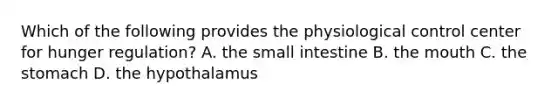 Which of the following provides the physiological control center for hunger regulation? A. the small intestine B. the mouth C. the stomach D. the hypothalamus