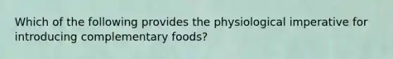 Which of the following provides the physiological imperative for introducing complementary foods?