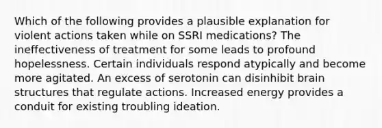 Which of the following provides a plausible explanation for violent actions taken while on SSRI medications? The ineffectiveness of treatment for some leads to profound hopelessness. Certain individuals respond atypically and become more agitated. An excess of serotonin can disinhibit brain structures that regulate actions. Increased energy provides a conduit for existing troubling ideation.