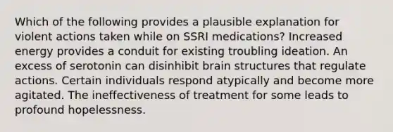 Which of the following provides a plausible explanation for violent actions taken while on SSRI medications? Increased energy provides a conduit for existing troubling ideation. An excess of serotonin can disinhibit brain structures that regulate actions. Certain individuals respond atypically and become more agitated. The ineffectiveness of treatment for some leads to profound hopelessness.