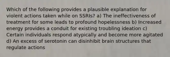 Which of the following provides a plausible explanation for violent actions taken while on SSRIs? a) The ineffectiveness of treatment for some leads to profound hopelessness b) Increased energy provides a conduit for existing troubling ideation c) Certain individuals respond atypically and become more agitated d) An excess of serotonin can disinhibit brain structures that regulate actions