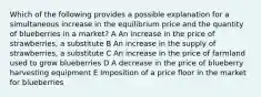 Which of the following provides a possible explanation for a simultaneous increase in the equilibrium price and the quantity of blueberries in a market? A An increase in the price of strawberries, a substitute B An increase in the supply of strawberries, a substitute C An increase in the price of farmland used to grow blueberries D A decrease in the price of blueberry harvesting equipment E Imposition of a price floor in the market for blueberries